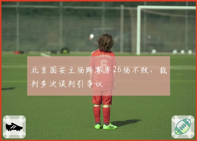 北京国安主场跨赛季26场不败，裁判多次误判引争议