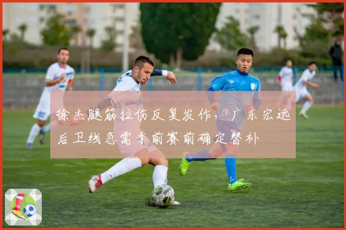 徐杰腿筋拉伤反复发作，广东宏远后卫线急需季前赛前确定替补