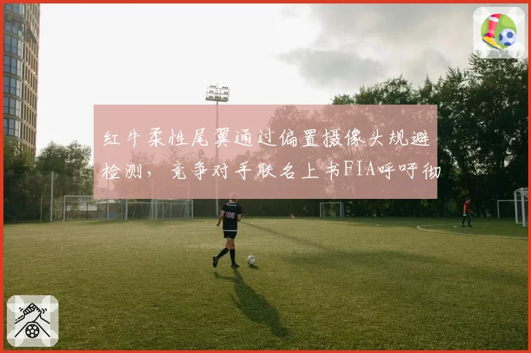红牛柔性尾翼通过偏置摄像头规避检测,竞争对手联名上书FIA呼吁彻查