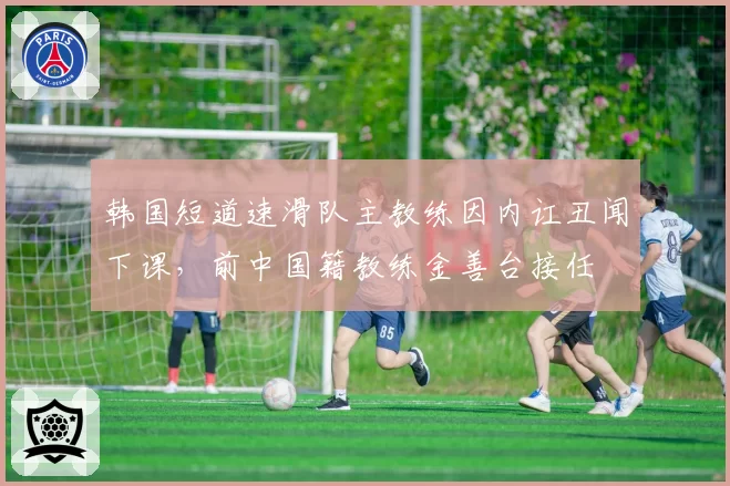 韩国短道速滑队主教练因内讧丑闻下课，前中国籍教练金善台接任