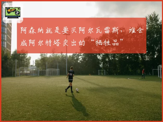 阿森纳就是要买阿尔瓦雷斯，谁会成阿尔特塔卖出的“牺牲品”
