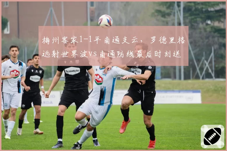 梅州客家1-1平南通支云，罗德里格远射世界波vs南通防线最后时刻送礼