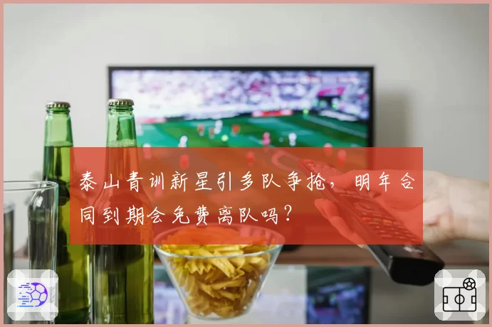 泰山青训新星引多队争抢,明年合同到期会免费离队吗?