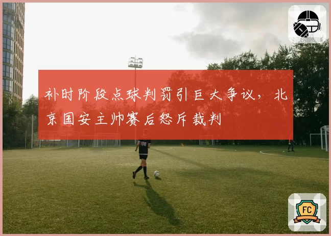 补时阶段点球判罚引巨大争议，北京国安主帅赛后怒斥裁判