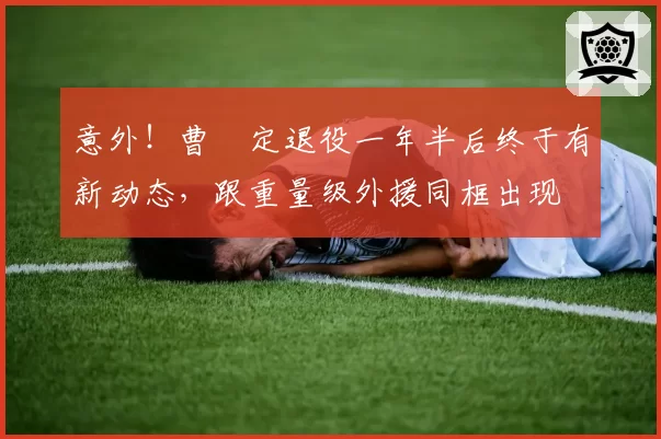 意外！曹赟定退役一年半后终于有新动态，跟重量级外援同框出现