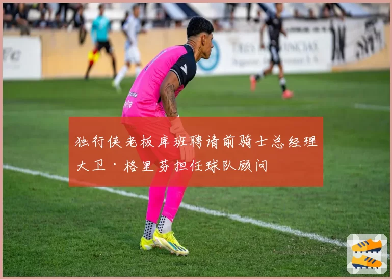 独行侠老板库班聘请前骑士总经理大卫·格里芬担任球队顾问