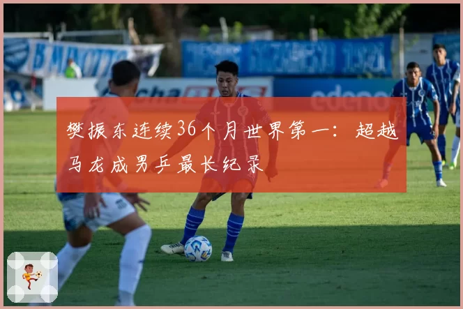 樊振东连续36个月世界第一:超越马龙成男乒最长纪录