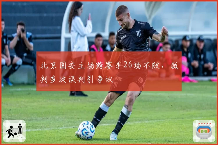 北京国安主场跨赛季26场不败，裁判多次误判引争议