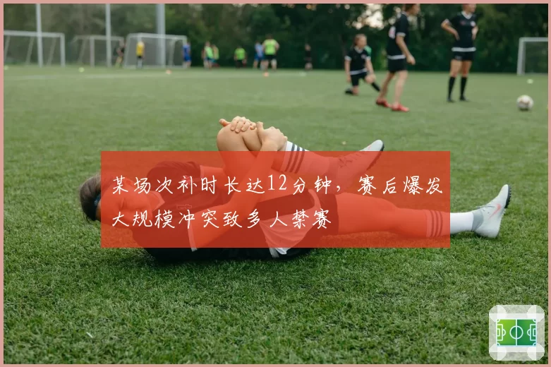 某场次补时长达12分钟，赛后爆发大规模冲突致多人禁赛