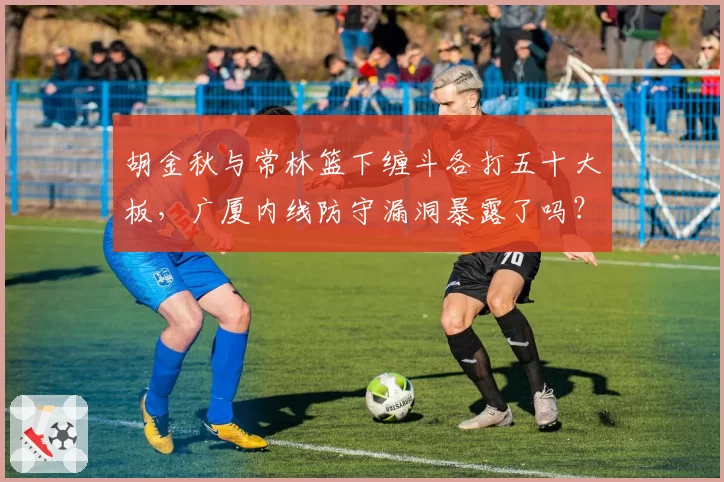 胡金秋与常林篮下缠斗各打五十大板，广厦内线防守漏洞暴露了吗？