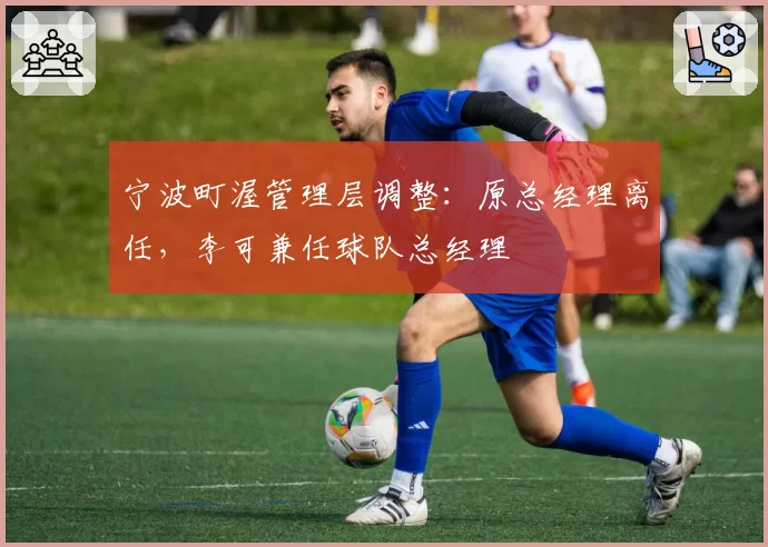 宁波町渥管理层调整：原总经理离任，李可兼任球队总经理