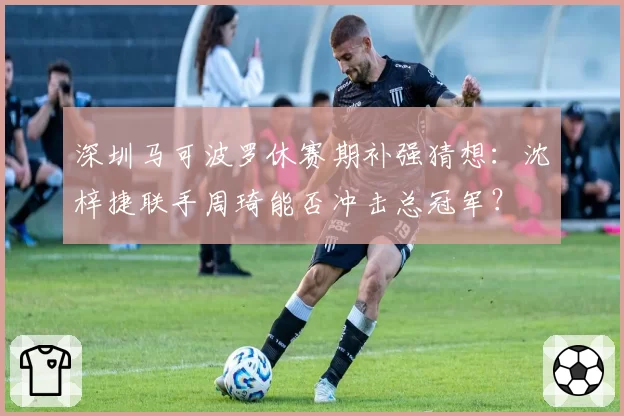 深圳马可波罗休赛期补强猜想：沈梓捷联手周琦能否冲击总冠军？