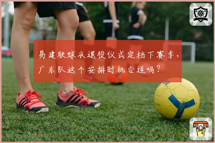 易建联球衣退役仪式定档下赛季，广东队这个安排时机合适吗？