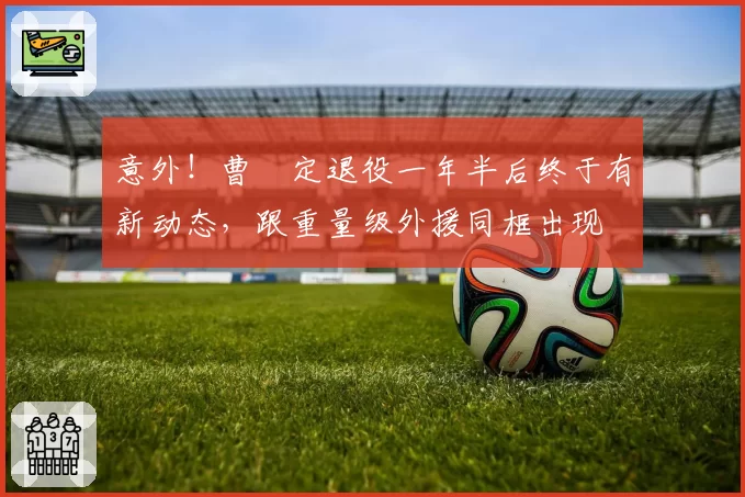 意外！曹赟定退役一年半后终于有新动态，跟重量级外援同框出现