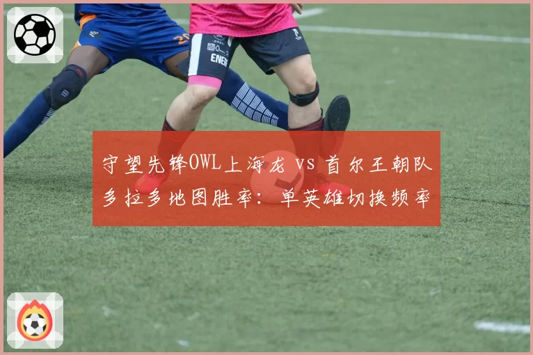 守望先锋OWL上海龙 vs 首尔王朝队多拉多地图胜率：单英雄切换频率差异达2倍