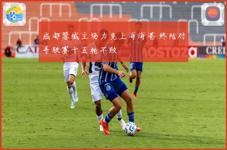 成都蓉城主场力克上海海港 终结对手联赛十五轮不败