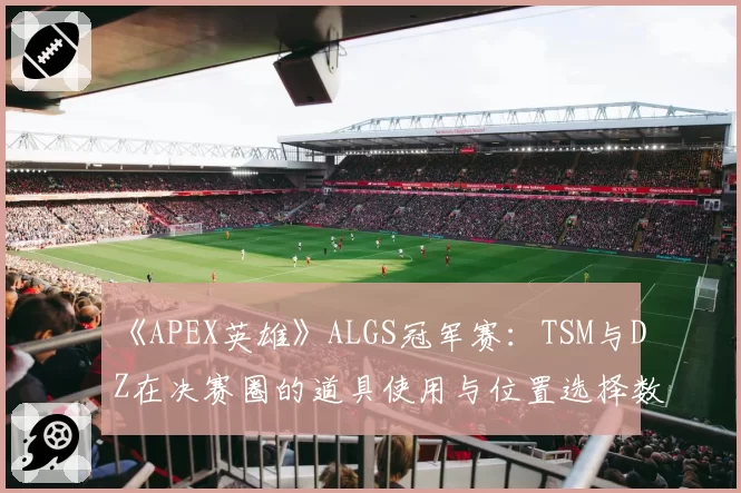 《APEX英雄》ALGS冠军赛：TSM与DZ在决赛圈的道具使用与位置选择数据复盘