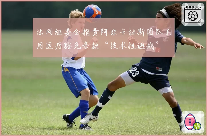 法网组委会指责阿尔卡拉斯团队利用医疗豁免条款“技术性避战”