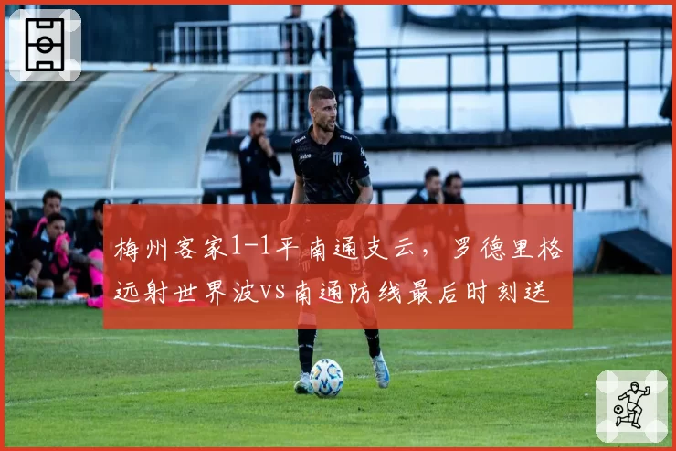 梅州客家1-1平南通支云，罗德里格远射世界波vs南通防线最后时刻送礼