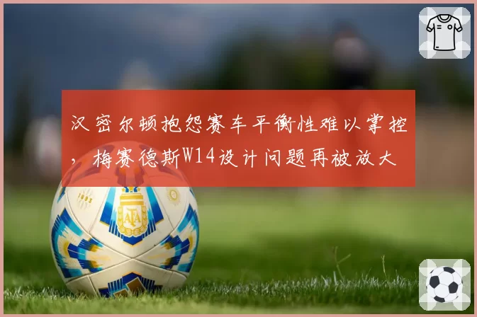 汉密尔顿抱怨赛车平衡性难以掌控，梅赛德斯W14设计问题再被放大