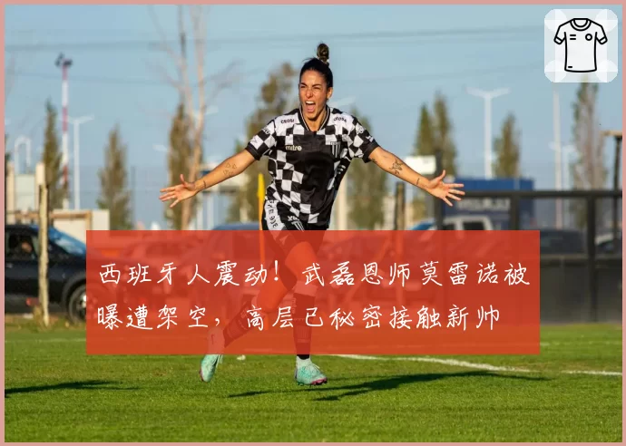 西班牙人震动！武磊恩师莫雷诺被曝遭架空，高层已秘密接触新帅