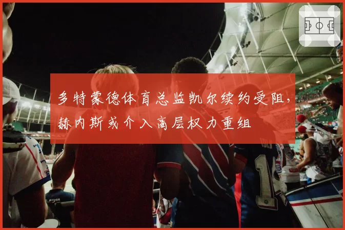 多特蒙德体育总监凯尔续约受阻，赫内斯或介入高层权力重组