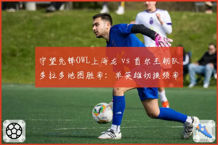 守望先锋OWL上海龙 vs 首尔王朝队多拉多地图胜率：单英雄切换频率差异达2倍