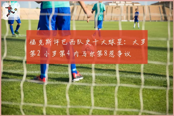 福克斯评巴西队史十大球星：大罗第2 小罗第4 内马尔第8惹争议