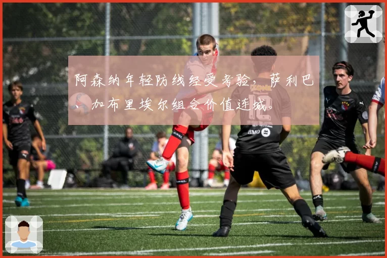 阿森纳年轻防线经受考验,萨利巴、加布里埃尔组合价值连城。