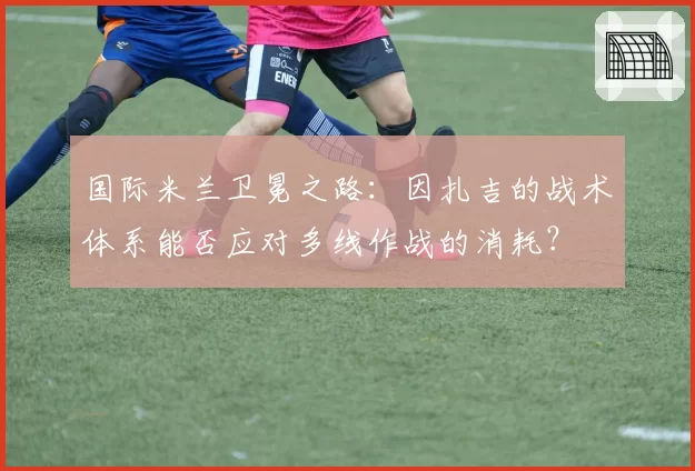 国际米兰卫冕之路:因扎吉的战术体系能否应对多线作战的消耗?