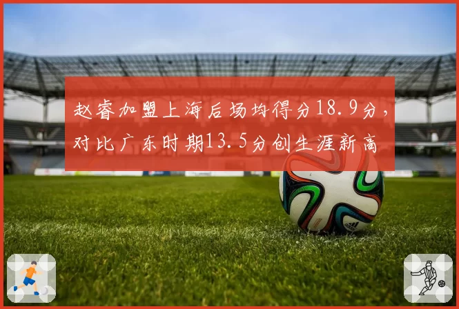 赵睿加盟上海后场均得分18.9分，对比广东时期13.5分创生涯新高