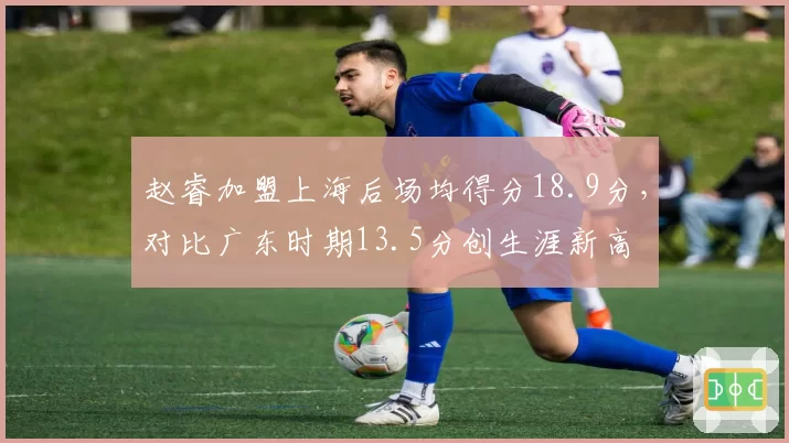 赵睿加盟上海后场均得分18.9分，对比广东时期13.5分创生涯新高