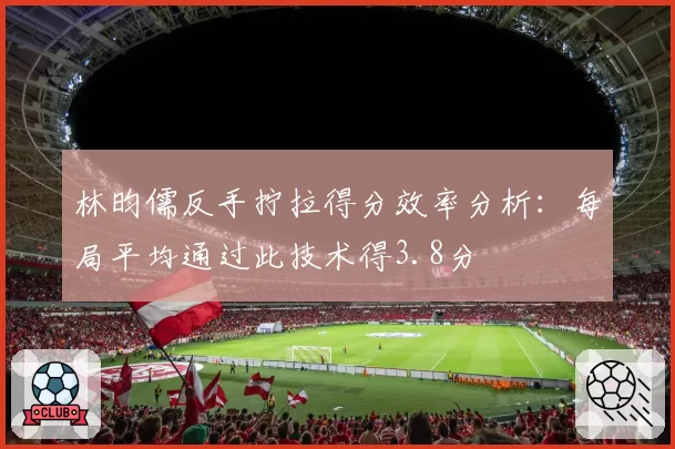 林昀儒反手拧拉得分效率分析：每局平均通过此技术得3.8分