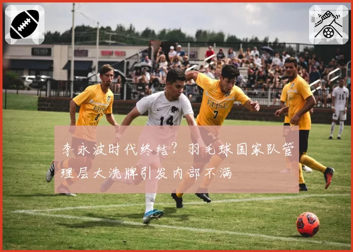 李永波时代终结？羽毛球国家队管理层大洗牌引发内部不满