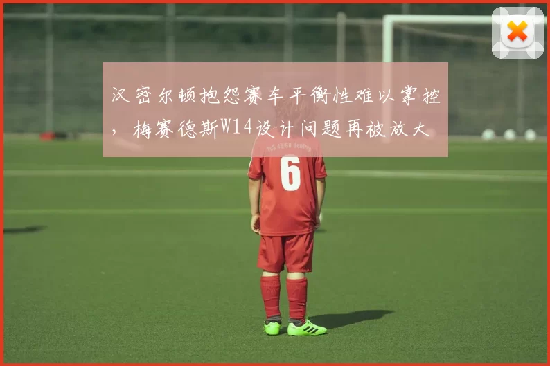 汉密尔顿抱怨赛车平衡性难以掌控，梅赛德斯W14设计问题再被放大