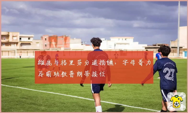 雄鹿与格里芬分道扬镳，字母哥力荐前助教普朗蒂接任