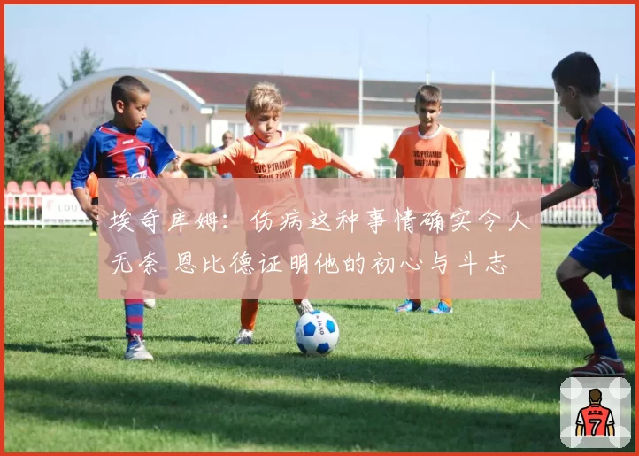 埃奇库姆：伤病这种事情确实令人无奈 恩比德证明他的初心与斗志
