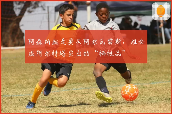 阿森纳就是要买阿尔瓦雷斯，谁会成阿尔特塔卖出的“牺牲品”