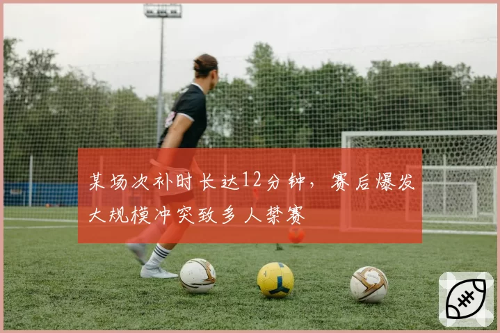 某场次补时长达12分钟，赛后爆发大规模冲突致多人禁赛