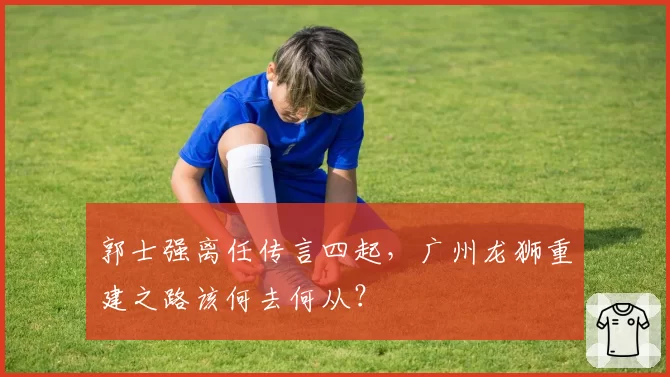 郭士强离任传言四起，广州龙狮重建之路该何去何从？