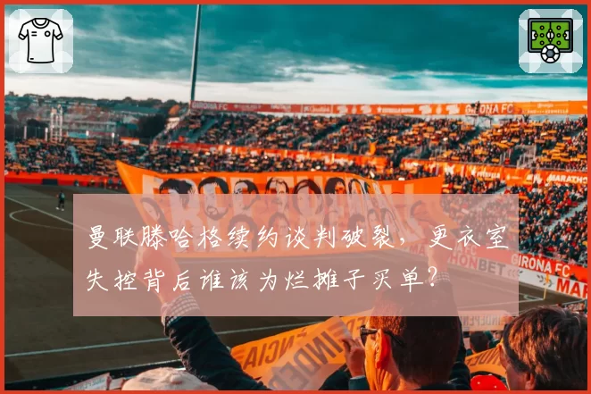 曼联滕哈格续约谈判破裂，更衣室失控背后谁该为烂摊子买单？
