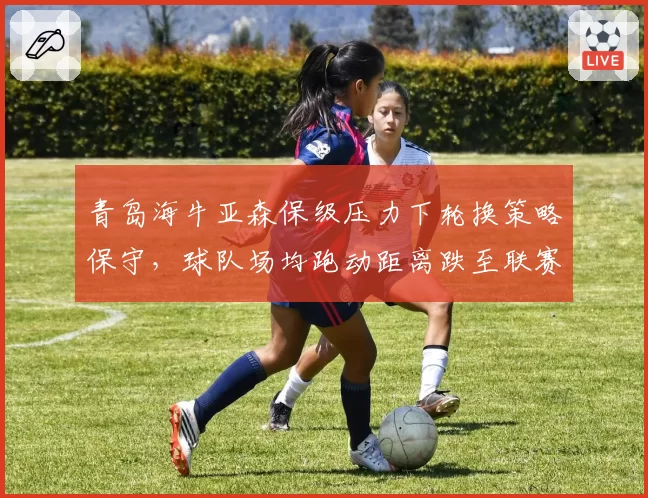 青岛海牛亚森保级压力下轮换策略保守，球队场均跑动距离跌至联赛倒数第二