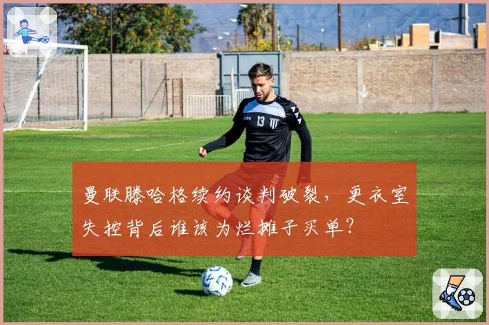 曼联滕哈格续约谈判破裂，更衣室失控背后谁该为烂摊子买单？