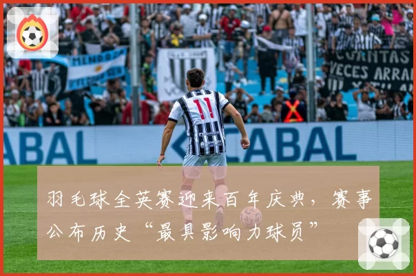 羽毛球全英赛迎来百年庆典，赛事公布历史“最具影响力球员”