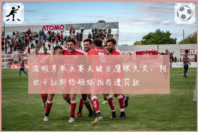 温网男单决赛关键分鹰眼失灵，阿尔卡拉斯怒砸球拍恐遭罚款