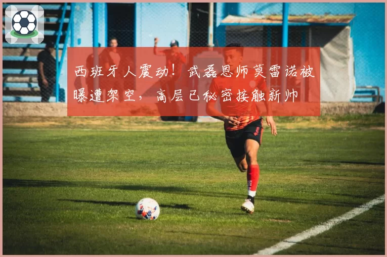 西班牙人震动！武磊恩师莫雷诺被曝遭架空，高层已秘密接触新帅