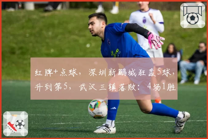 红牌+点球，深圳新鹏城狂轰5球，升到第5，武汉三镇落败：4场1胜
