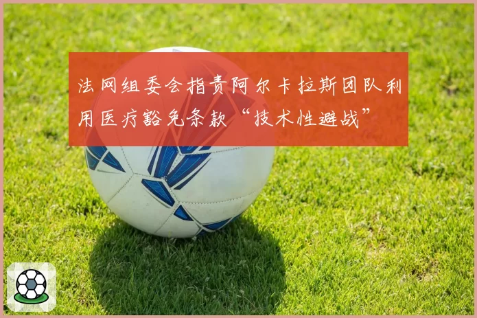 法网组委会指责阿尔卡拉斯团队利用医疗豁免条款“技术性避战”