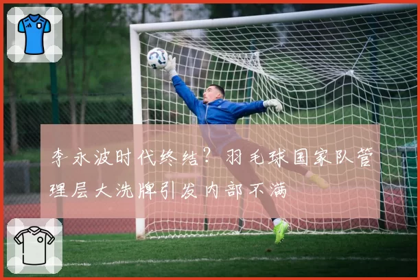 李永波时代终结？羽毛球国家队管理层大洗牌引发内部不满