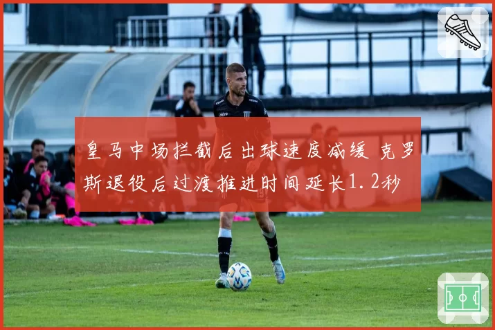 皇马中场拦截后出球速度减缓 克罗斯退役后过渡推进时间延长1.2秒